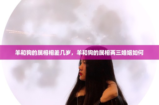 羊和狗的属相相差几岁，羊和狗的属相两三婚姻如何
