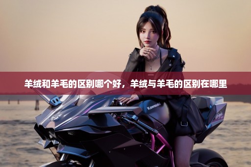 羊绒和羊毛的区别哪个好，羊绒与羊毛的区别在哪里