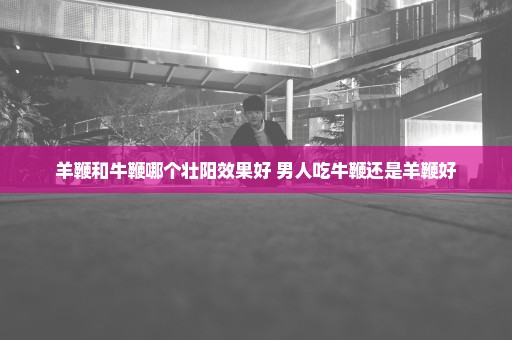 羊鞭和牛鞭哪个壮阳效果好 男人吃牛鞭还是羊鞭好