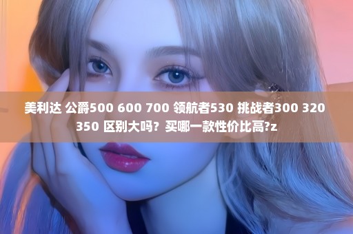 美利达 公爵500 600 700 领航者530 挑战者300 320 350 区别大吗？买哪一款性价比高?z