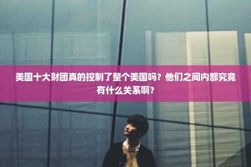 美国十大财团真的控制了整个美国吗？他们之间内部究竟有什么关系啊？