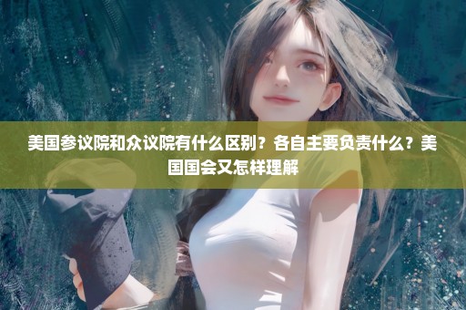 美国参议院和众议院有什么区别？各自主要负责什么？美国国会又怎样理解