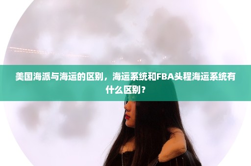 美国海派与海运的区别，海运系统和FBA头程海运系统有什么区别？