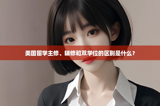美国留学主修、辅修和双学位的区别是什么？