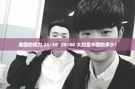 美国的视力 20/30  20/40 大约是中国的多少?