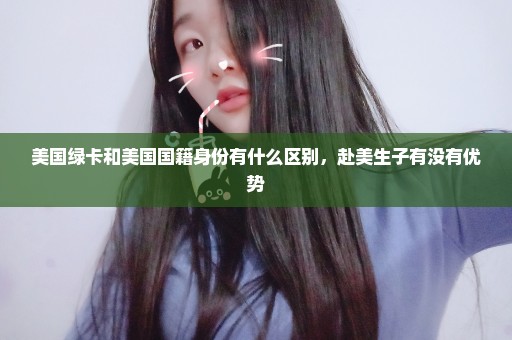 美国绿卡和美国国籍身份有什么区别，赴美生子有没有优势