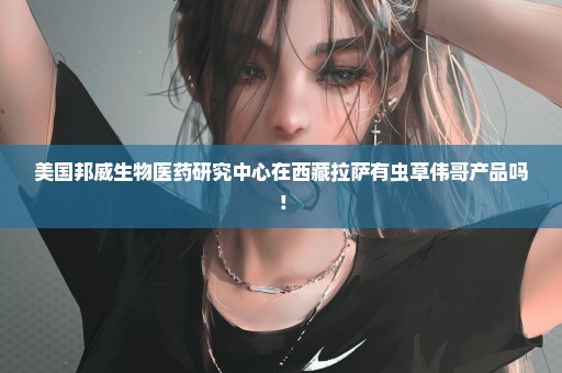 美国邦威生物医药研究中心在西藏拉萨有虫草伟哥产品吗！