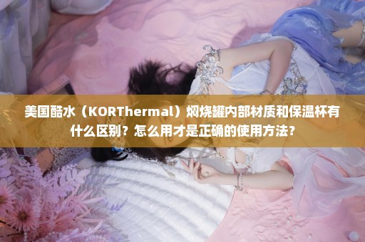 美国酷水（KORThermal）焖烧罐内部材质和保温杯有什么区别？怎么用才是正确的使用方法？