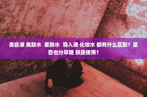 美容液 爽肤水  柔肤水  导入液 化妆水 都有什么区别？是否也分早晚 肤质使用？