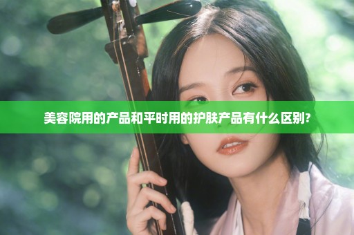 美容院用的产品和平时用的护肤产品有什么区别?