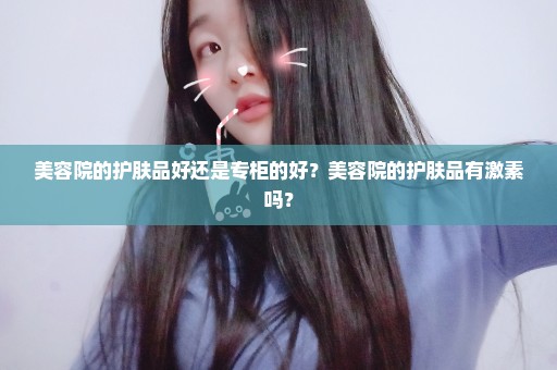 美容院的护肤品好还是专柜的好？美容院的护肤品有激素吗？