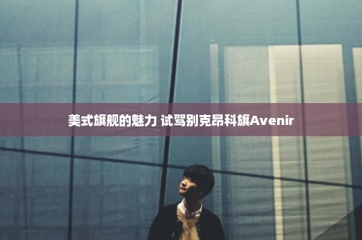 美式旗舰的魅力 试驾别克昂科旗Avenir