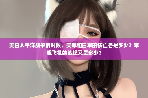 美日太平洋战争的时候，美军和日军的伤亡各是多少？军舰飞机的战损又是多少？
