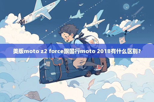美版moto z2 force跟国行moto 2018有什么区别？