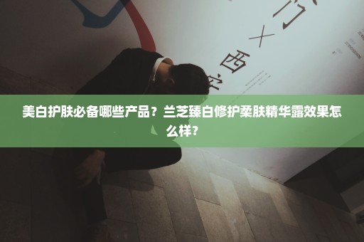 美白护肤必备哪些产品？兰芝臻白修护柔肤精华露效果怎么样？