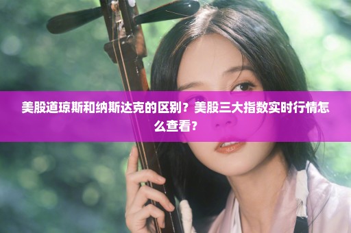 美股道琼斯和纳斯达克的区别？美股三大指数实时行情怎么查看？