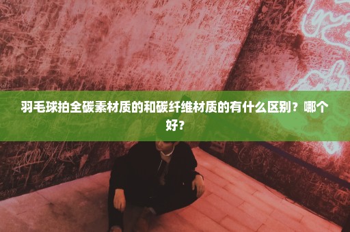 羽毛球拍全碳素材质的和碳纤维材质的有什么区别？哪个好？