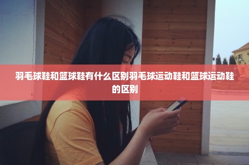 羽毛球鞋和篮球鞋有什么区别羽毛球运动鞋和篮球运动鞋的区别