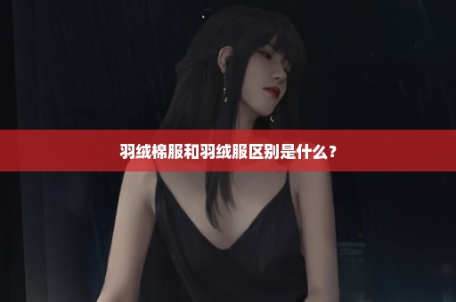 羽绒棉服和羽绒服区别是什么？