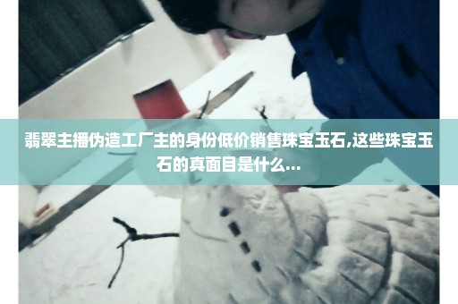 翡翠主播伪造工厂主的身份低价销售珠宝玉石,这些珠宝玉石的真面目是什么...