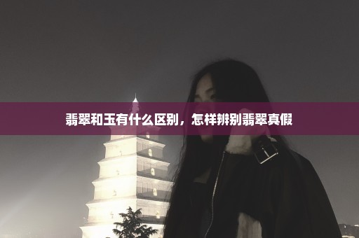 翡翠和玉有什么区别，怎样辨别翡翠真假