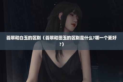 翡翠和白玉的区别（翡翠和田玉的区别是什么?哪一个更好?）