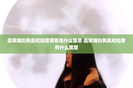 翡翠雕刻凤凰和如意寓意是什么意思 翡翠雕刻凤凰和如意有什么寓意