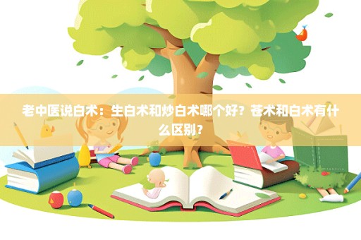 老中医说白术：生白术和炒白术哪个好？苍术和白术有什么区别？