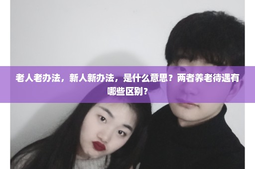 老人老办法，新人新办法，是什么意思？两者养老待遇有哪些区别？