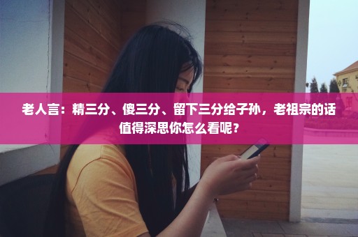 老人言：精三分、傻三分、留下三分给子孙，老祖宗的话值得深思你怎么看呢？