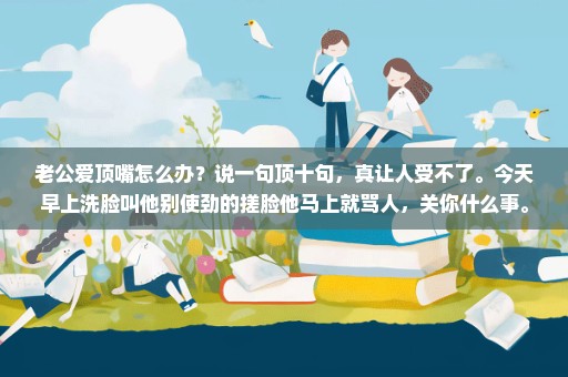 老公爱顶嘴怎么办？说一句顶十句，真让人受不了。今天早上洗脸叫他别使劲的搓脸他马上就骂人，关你什么事。