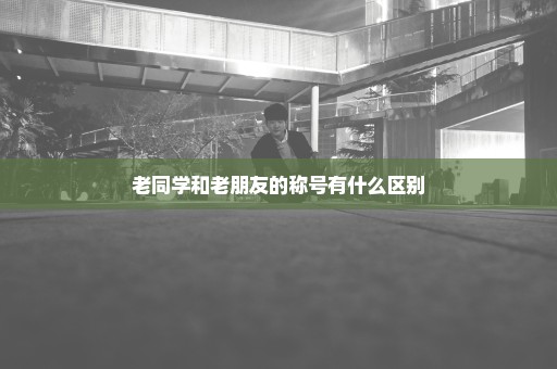 老同学和老朋友的称号有什么区别