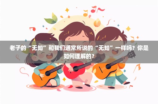 老子的“无知”和我们通常所说的“无知”一样吗？你是如何理解的？