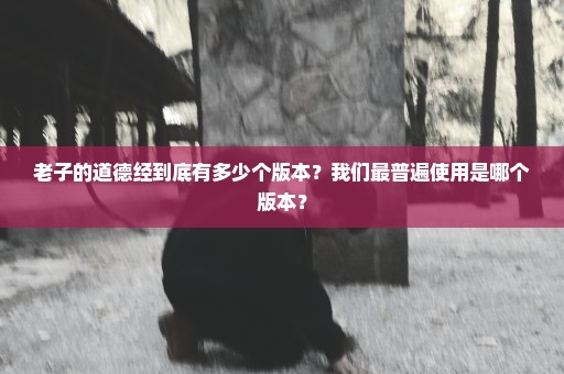 老子的道德经到底有多少个版本？我们最普遍使用是哪个版本？