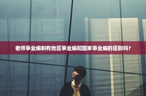 老师事业编制有地区事业编和国家事业编的区别吗？