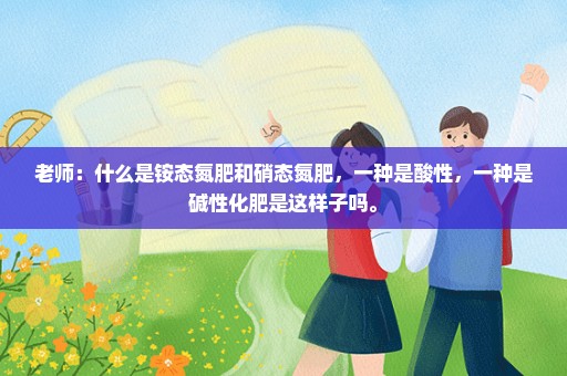 老师：什么是铵态氮肥和硝态氮肥，一种是酸性，一种是碱性化肥是这样子吗。