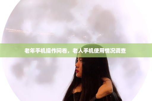 老年手机操作问卷，老人手机使用情况调查 