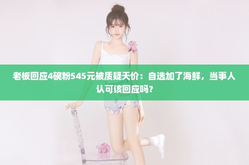 老板回应4碗粉545元被质疑天价：自选加了海鲜，当事人认可该回应吗？