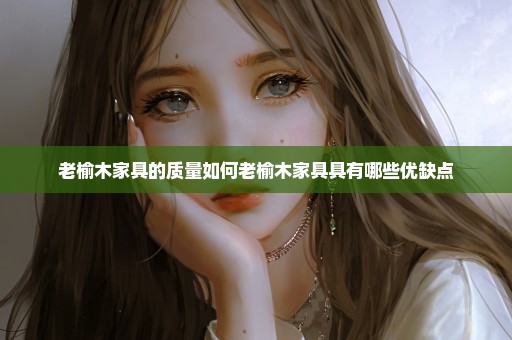 老榆木家具的质量如何老榆木家具具有哪些优缺点