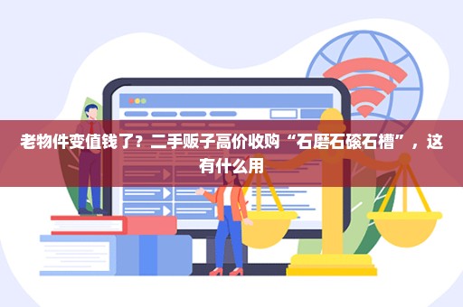 老物件变值钱了？二手贩子高价收购“石磨石磙石槽”，这有什么用