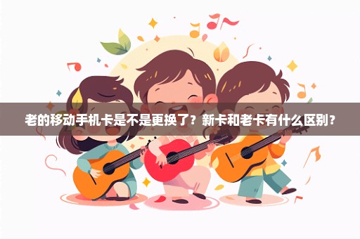 老的移动手机卡是不是更换了？新卡和老卡有什么区别？