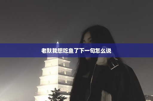 老默我想吃鱼了下一句怎么说