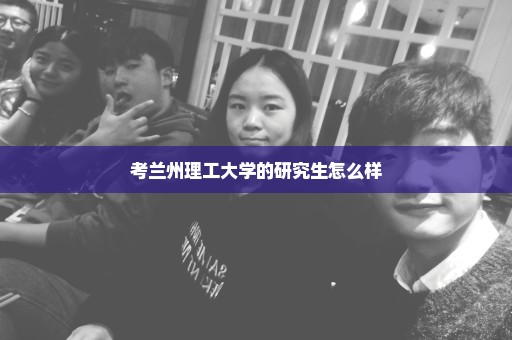 考兰州理工大学的研究生怎么样