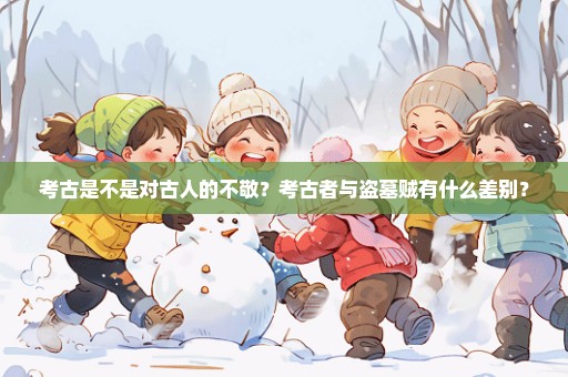 考古是不是对古人的不敬？考古者与盗墓贼有什么差别？