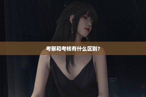 考察和考核有什么区别？