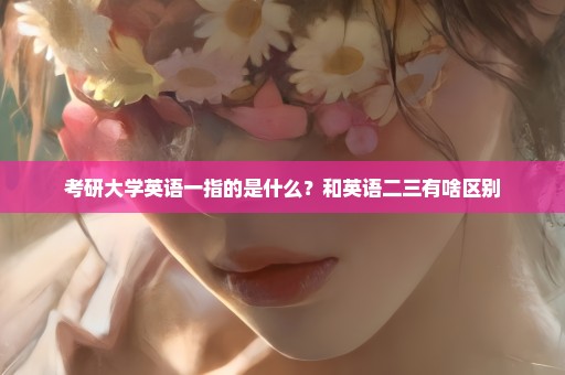 考研大学英语一指的是什么？和英语二三有啥区别
