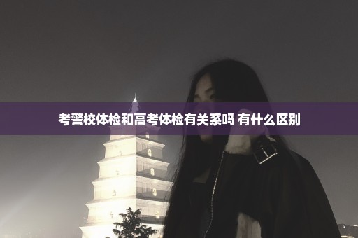 考警校体检和高考体检有关系吗 有什么区别