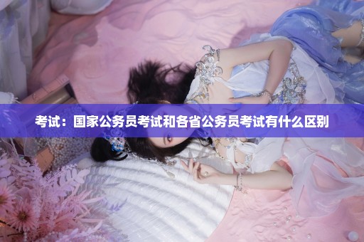 考试：国家公务员考试和各省公务员考试有什么区别