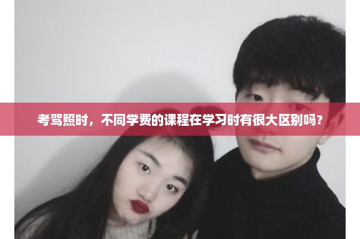 考驾照时，不同学费的课程在学习时有很大区别吗？