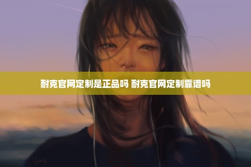 耐克官网定制是正品吗 耐克官网定制靠谱吗